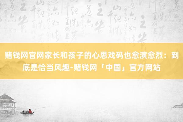 赌钱网官网家长和孩子的心思戏码也愈演愈烈：到底是恰当风趣-赌钱网「中国」官方网站