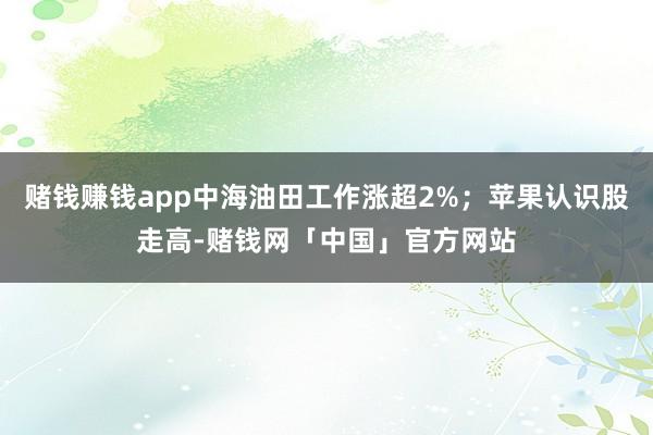 赌钱赚钱app中海油田工作涨超2%；苹果认识股走高-赌钱网「中国」官方网站