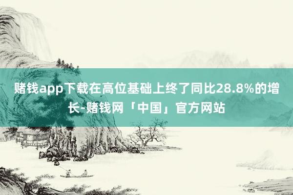 赌钱app下载在高位基础上终了同比28.8%的增长-赌钱网「中国」官方网站