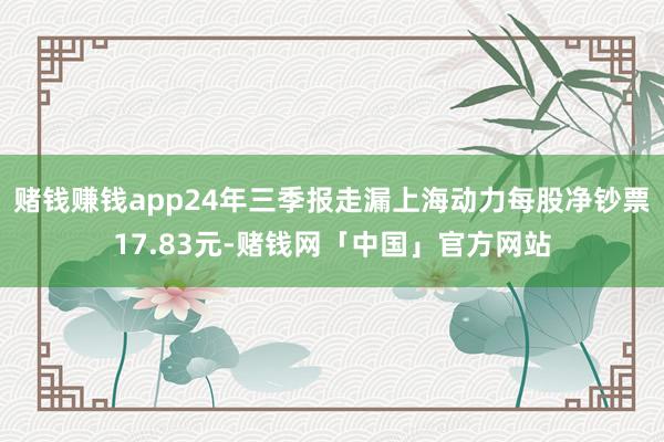 赌钱赚钱app24年三季报走漏上海动力每股净钞票17.83元-赌钱网「中国」官方网站