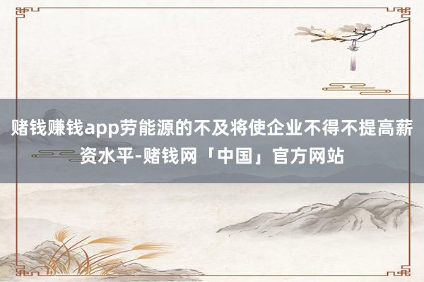 赌钱赚钱app劳能源的不及将使企业不得不提高薪资水平-赌钱网「中国」官方网站