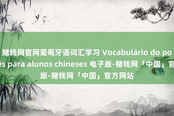 赌钱网官网葡萄牙语词汇学习 Vocabulário do português para alunos chineses 电子版-赌钱网「中国」官方网站