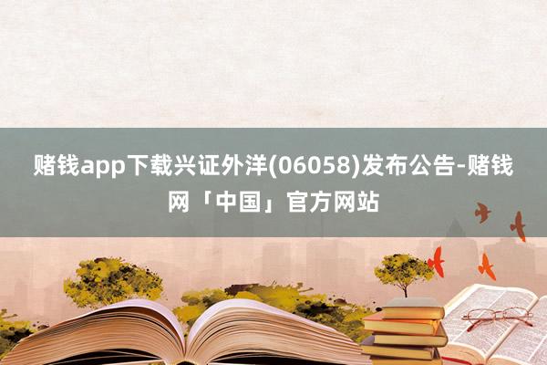 赌钱app下载兴证外洋(06058)发布公告-赌钱网「中国」官方网站