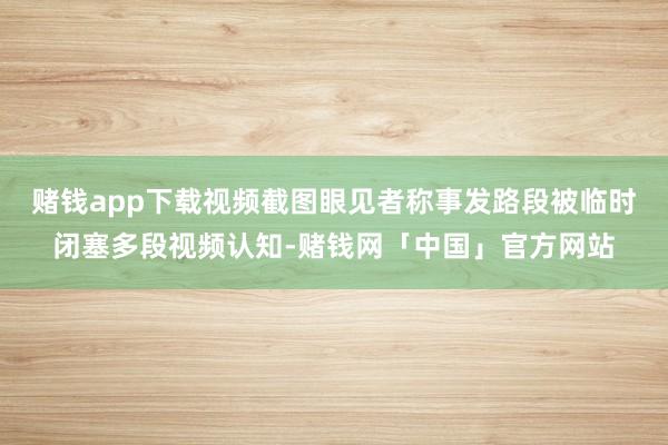 赌钱app下载视频截图眼见者称事发路段被临时闭塞多段视频认知-赌钱网「中国」官方网站