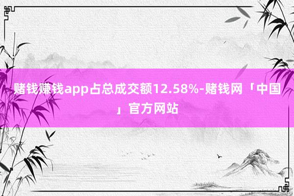 赌钱赚钱app占总成交额12.58%-赌钱网「中国」官方网站