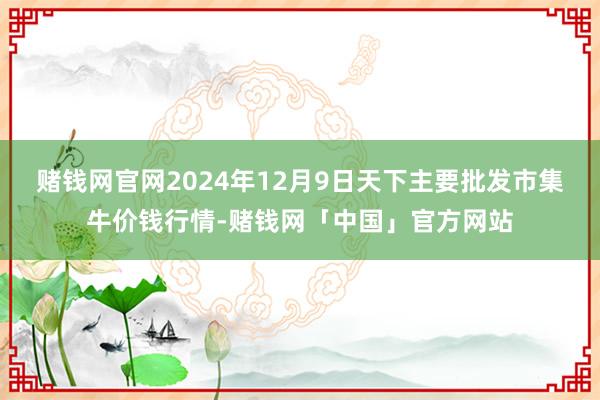 赌钱网官网2024年12月9日天下主要批发市集牛价钱行情-赌钱网「中国」官方网站