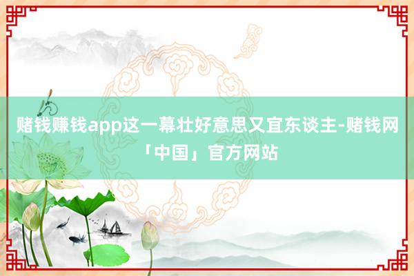 赌钱赚钱app这一幕壮好意思又宜东谈主-赌钱网「中国」官方网站