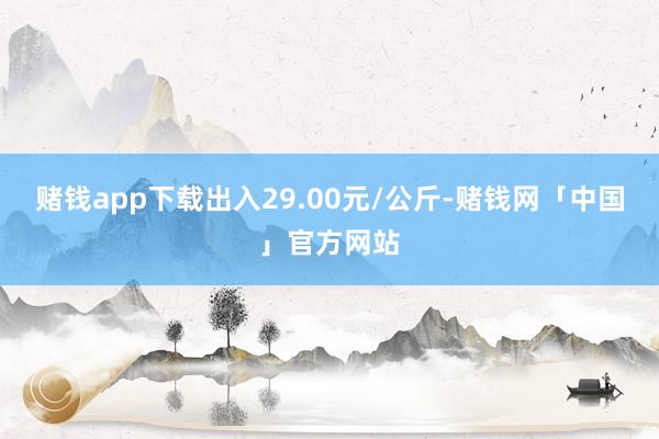 赌钱app下载出入29.00元/公斤-赌钱网「中国」官方网站