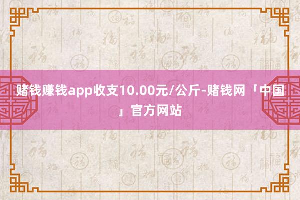 赌钱赚钱app收支10.00元/公斤-赌钱网「中国」官方网站