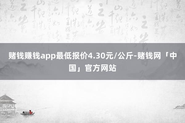 赌钱赚钱app最低报价4.30元/公斤-赌钱网「中国」官方网站