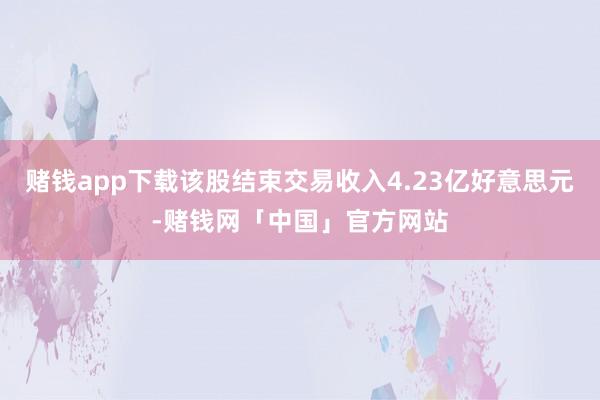 赌钱app下载该股结束交易收入4.23亿好意思元-赌钱网「中国」官方网站