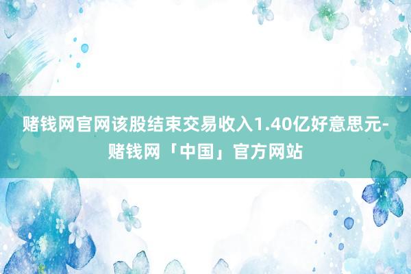 赌钱网官网该股结束交易收入1.40亿好意思元-赌钱网「中国」官方网站