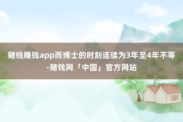 赌钱赚钱app而博士的时刻连续为3年至4年不等-赌钱网「中国」官方网站