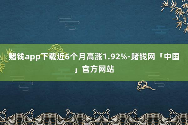 赌钱app下载近6个月高涨1.92%-赌钱网「中国」官方网站