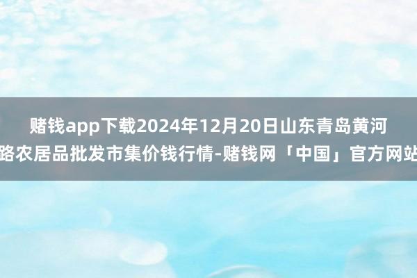 赌钱app下载2024年12月20日山东青岛黄河路农居品批发市集价钱行情-赌钱网「中国」官方网站