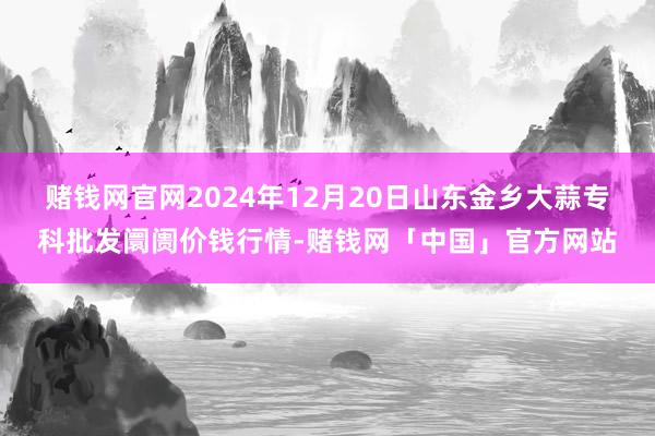 赌钱网官网2024年12月20日山东金乡大蒜专科批发阛阓价钱行情-赌钱网「中国」官方网站