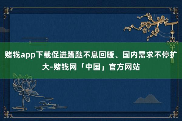 赌钱app下载促进蹧跶不息回暖、国内需求不停扩大-赌钱网「中国」官方网站