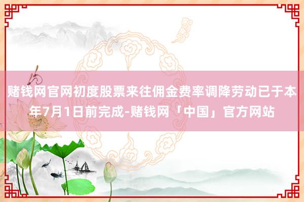 赌钱网官网初度股票来往佣金费率调降劳动已于本年7月1日前完成-赌钱网「中国」官方网站