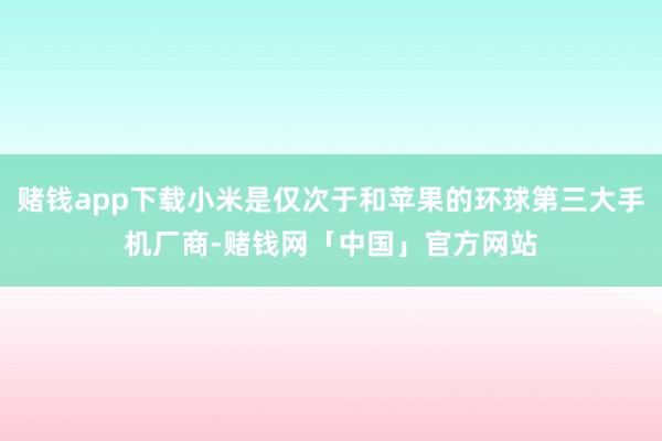 赌钱app下载小米是仅次于和苹果的环球第三大手机厂商-赌钱网「中国」官方网站