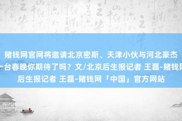 赌钱网官网将邀请北京密斯、天津小伙与河北豪杰共唱一首歌！这么一台春晚你期待了吗？文/北京后生报记者 王磊-赌钱网「中国」官方网站