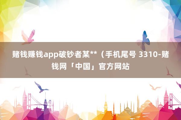 赌钱赚钱app破钞者某**（手机尾号 3310-赌钱网「中国」官方网站