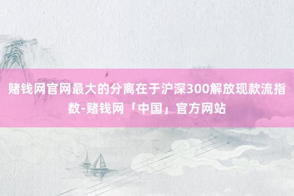 赌钱网官网最大的分离在于沪深300解放现款流指数-赌钱网「中国」官方网站