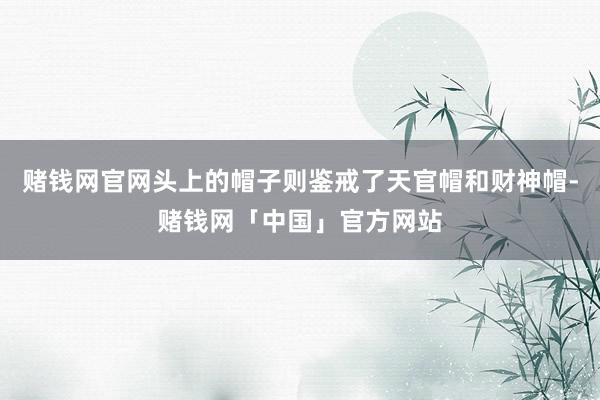 赌钱网官网头上的帽子则鉴戒了天官帽和财神帽-赌钱网「中国」官方网站