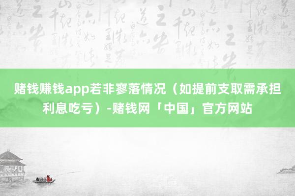 赌钱赚钱app若非寥落情况（如提前支取需承担利息吃亏）-赌钱网「中国」官方网站