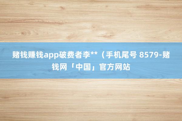 赌钱赚钱app破费者李**（手机尾号 8579-赌钱网「中国」官方网站