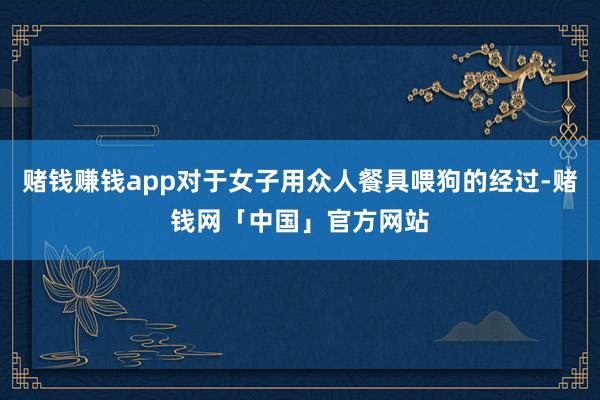 赌钱赚钱app对于女子用众人餐具喂狗的经过-赌钱网「中国」官方网站