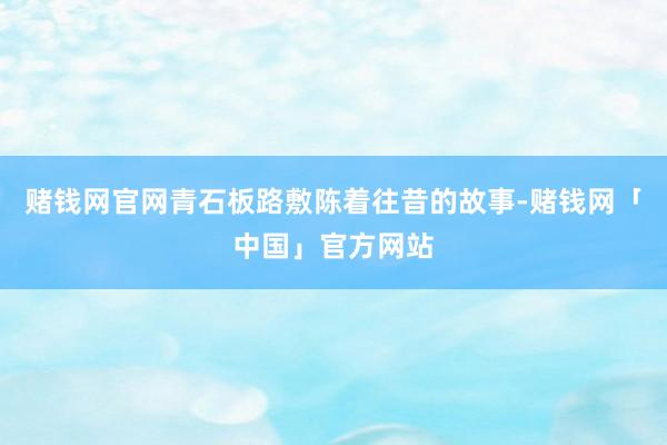 赌钱网官网青石板路敷陈着往昔的故事-赌钱网「中国」官方网站