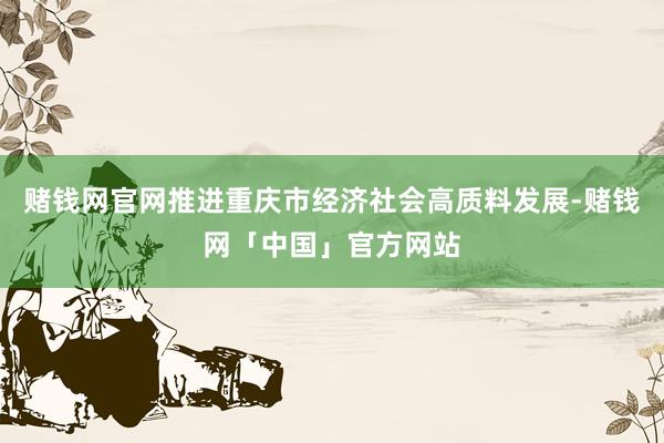 赌钱网官网推进重庆市经济社会高质料发展-赌钱网「中国」官方网站