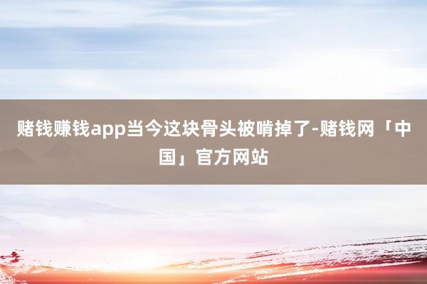 赌钱赚钱app当今这块骨头被啃掉了-赌钱网「中国」官方网站