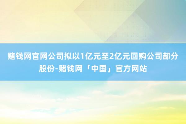 赌钱网官网公司拟以1亿元至2亿元回购公司部分股份-赌钱网「中国」官方网站