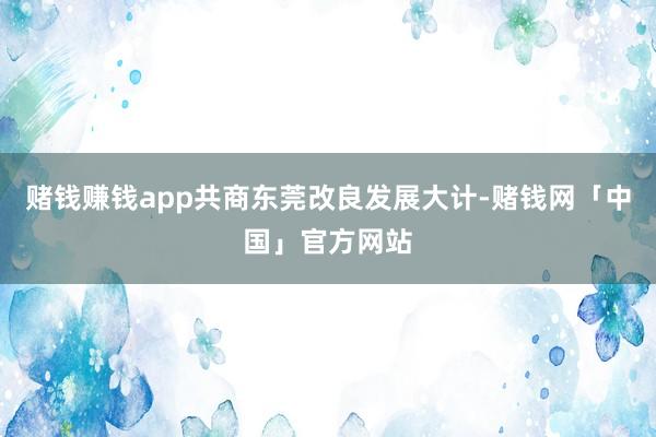 赌钱赚钱app共商东莞改良发展大计-赌钱网「中国」官方网站