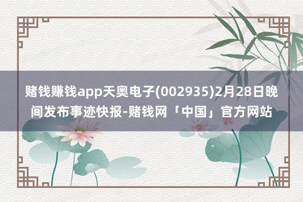 赌钱赚钱app天奥电子(002935)2月28日晚间发布事迹快报-赌钱网「中国」官方网站