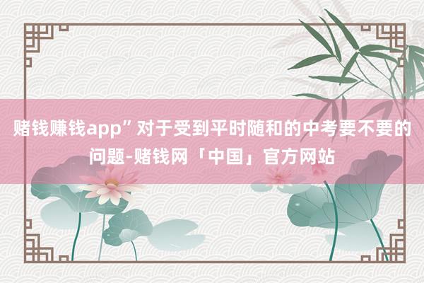 赌钱赚钱app”对于受到平时随和的中考要不要的问题-赌钱网「中国」官方网站